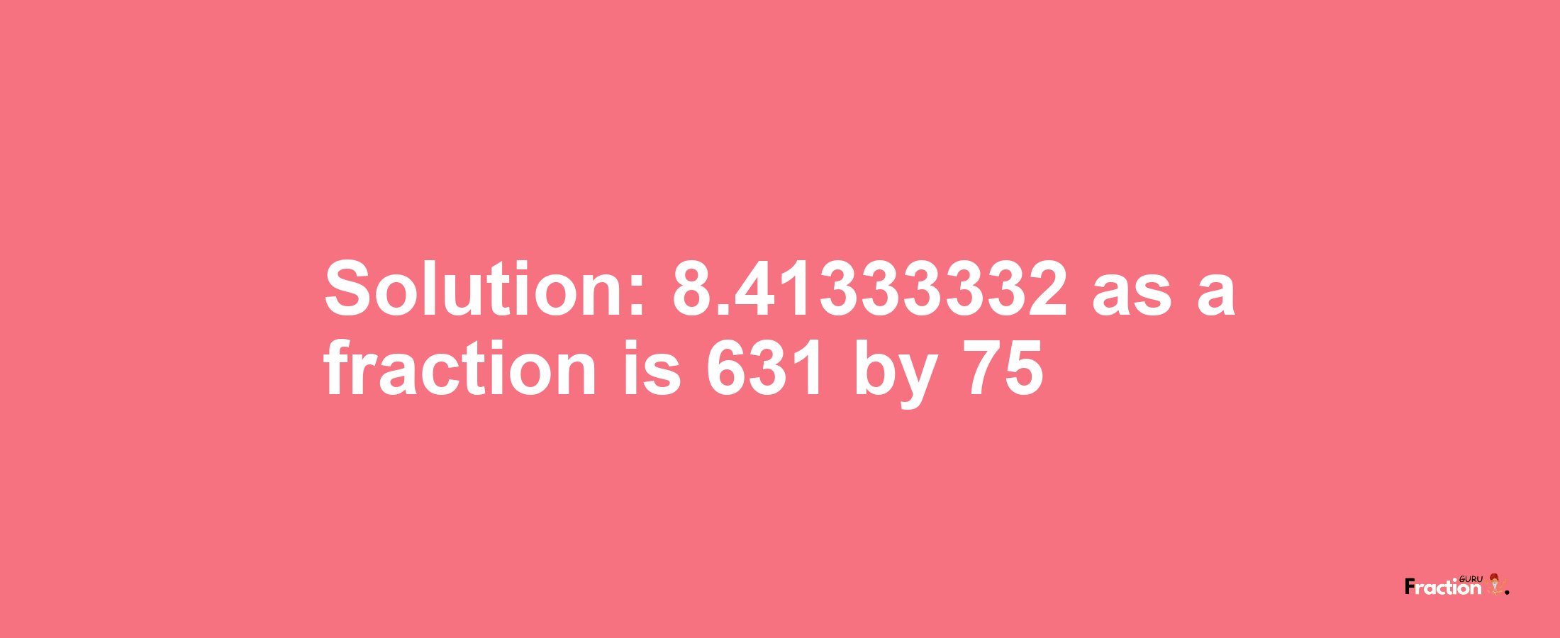 Solution:8.41333332 as a fraction is 631/75